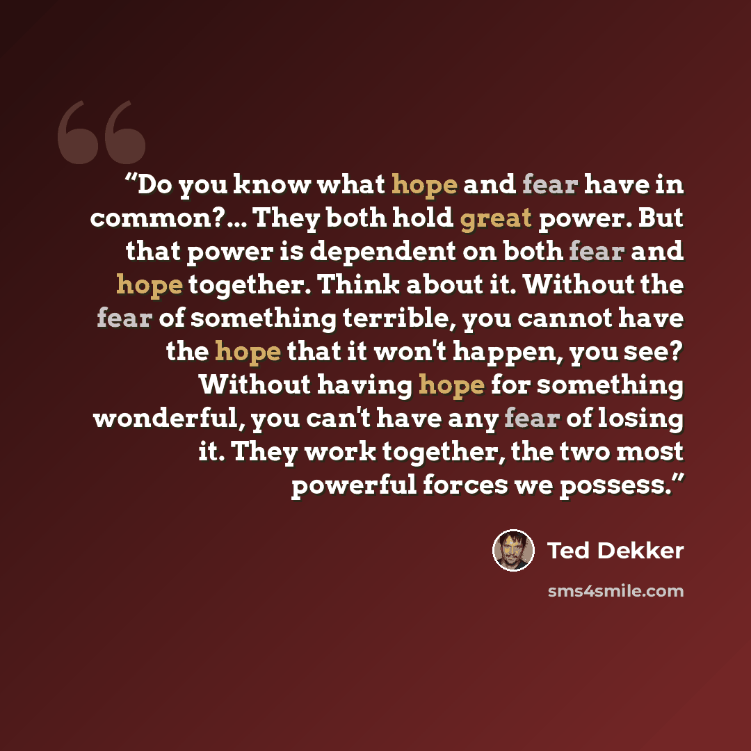 “Do you know what hope and fear have in common?... They both hold great power. But that power is dependent on both fear and hope together. Think about it. Without the fear of something terrible, you cannot have the hope that it won't happen, you see? Without having hope for something wonderful, you…” quote by Ted Dekker