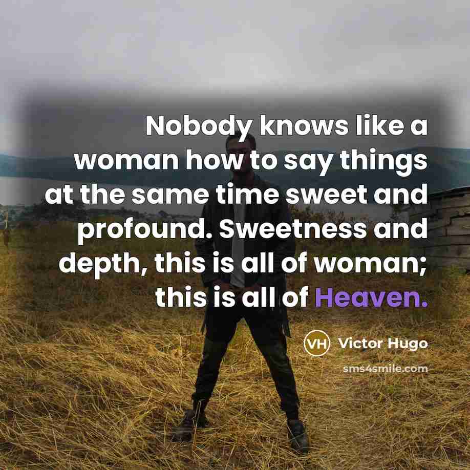 “Nobody knows like a woman how to say things at the same time sweet and profound. Sweetness and depth, this is all of woman; this is all of Heaven.” quote by Victor Hugo