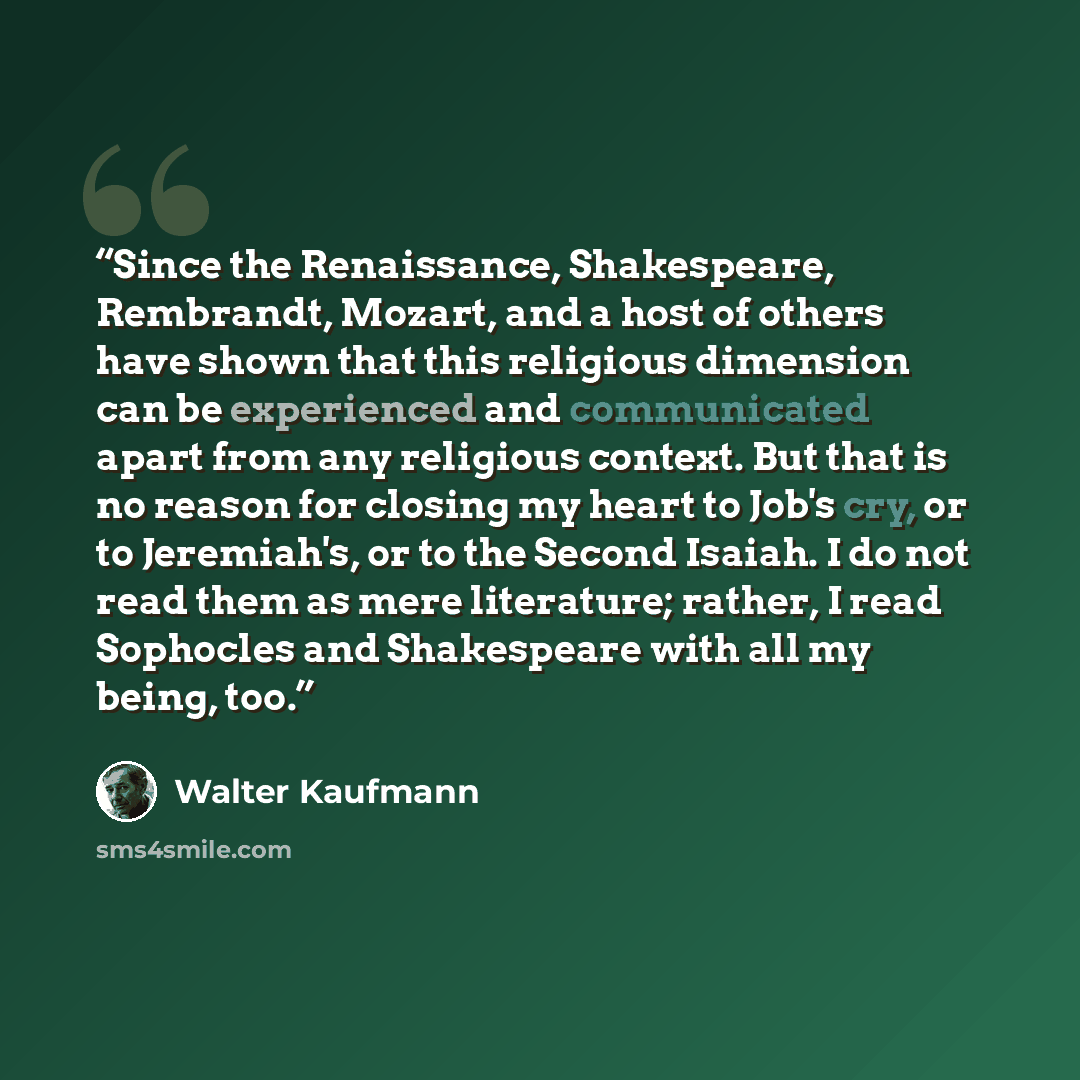 “Since the Renaissance, Shakespeare, Rembrandt, Mozart, and a host of others have shown that this religious dimension can be experienced and communicated apart from any religious context. But that is no reason for closing my heart to Job's cry, or to Jeremiah's, or to the Second Isaiah. I do not…” quote by Walter Kaufmann
