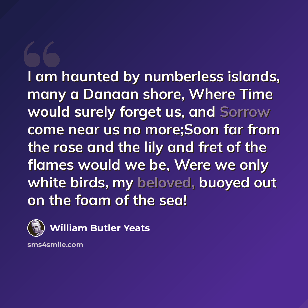“I am haunted by numberless islands, many a Danaan shore, Where Time would surely forget us, and Sorrow come near us no more;Soon far from the rose and the lily and fret of the flames would we be, Were we only white birds, my beloved, buoyed out on the foam of the sea!” quote by William Butler Yeats