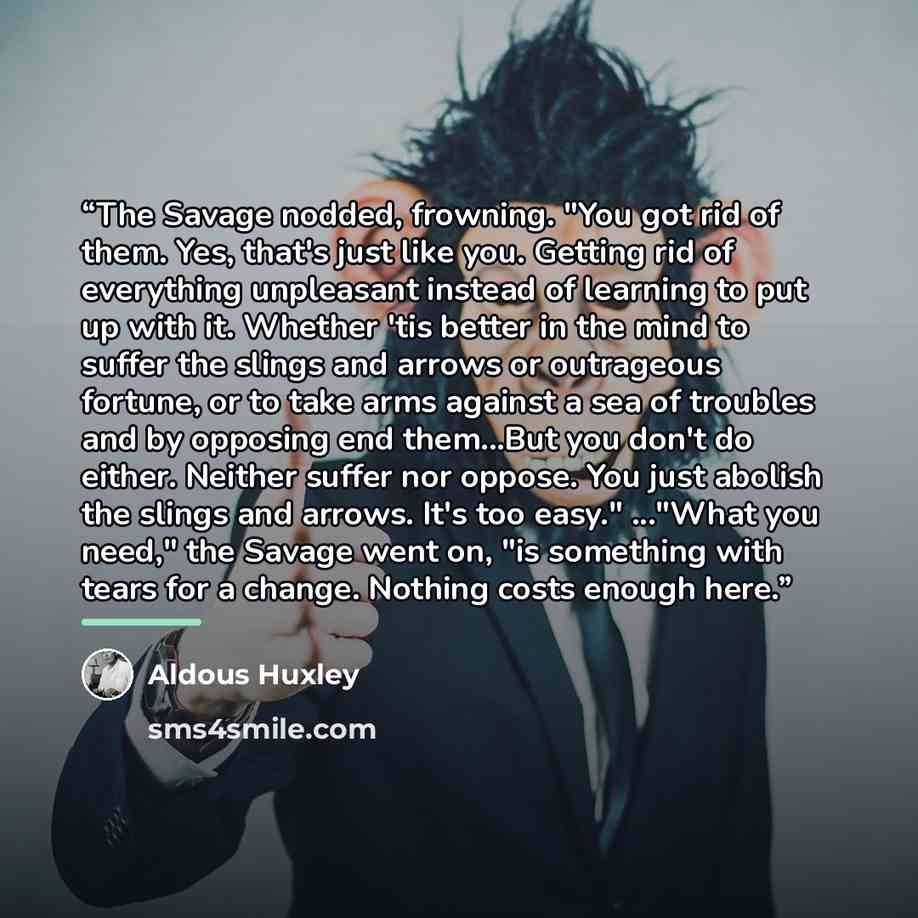 “The Savage nodded, frowning. "You got rid of them. Yes, that's just like you. Getting rid of everything unpleasant instead of learning to put up with it. Whether 'tis better in the mind to suffer the slings and arrows or outrageous fortune, or to take arms against a sea of troubles and by opposing…” quote by Aldous Huxley