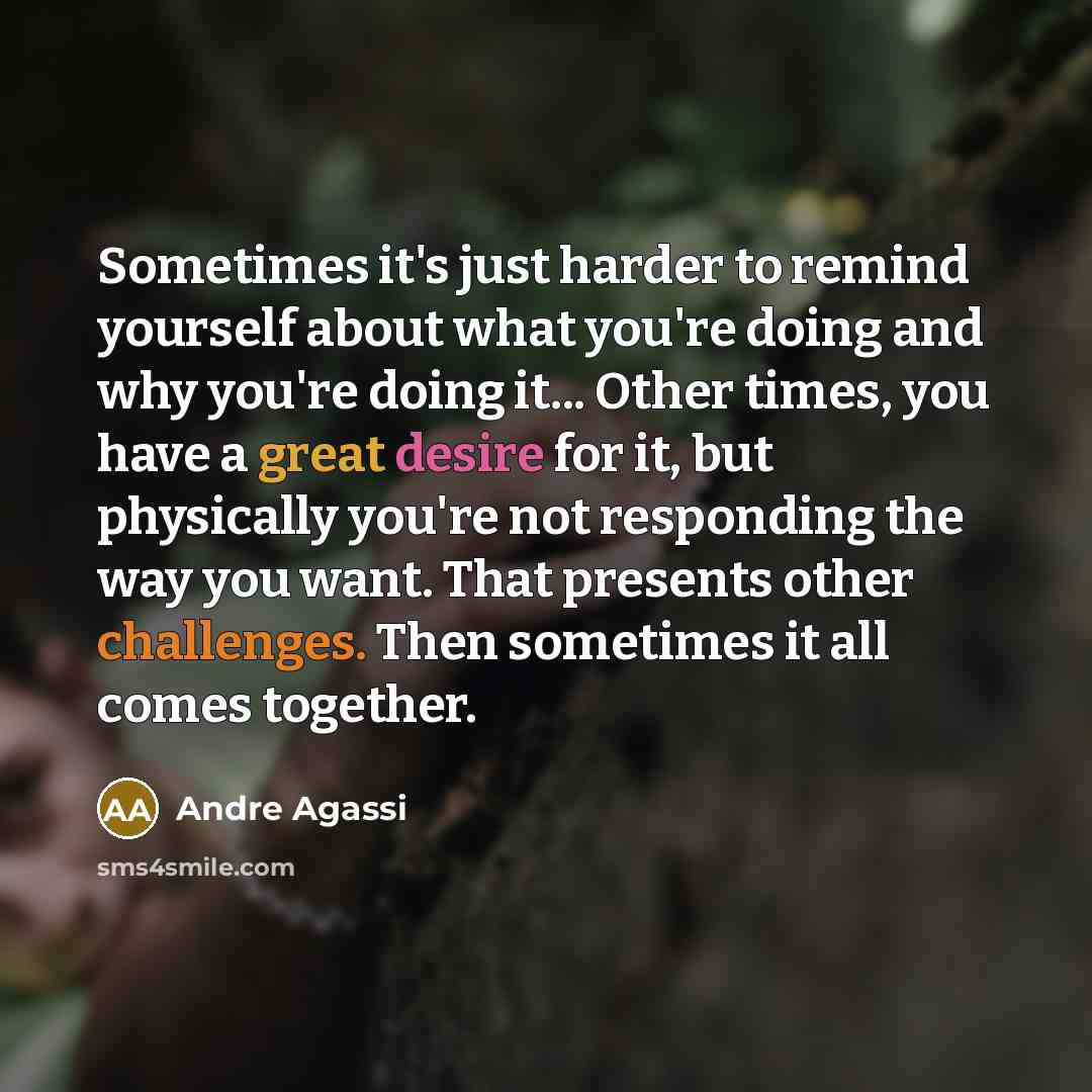 “Sometimes it's just harder to remind yourself about what you're doing and why you're doing it... Other times, you have a great desire for it, but physically you're not responding the way you want. That presents other challenges. Then sometimes it all comes together.” quote by Andre Agassi