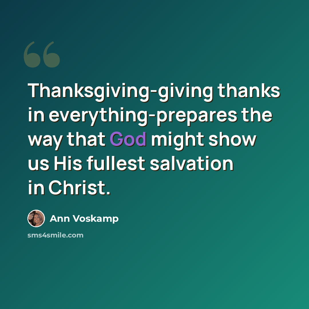 “Thanksgiving-giving thanks in everything-prepares the way that God might show us His fullest salvation in Christ.” quote by Ann Voskamp