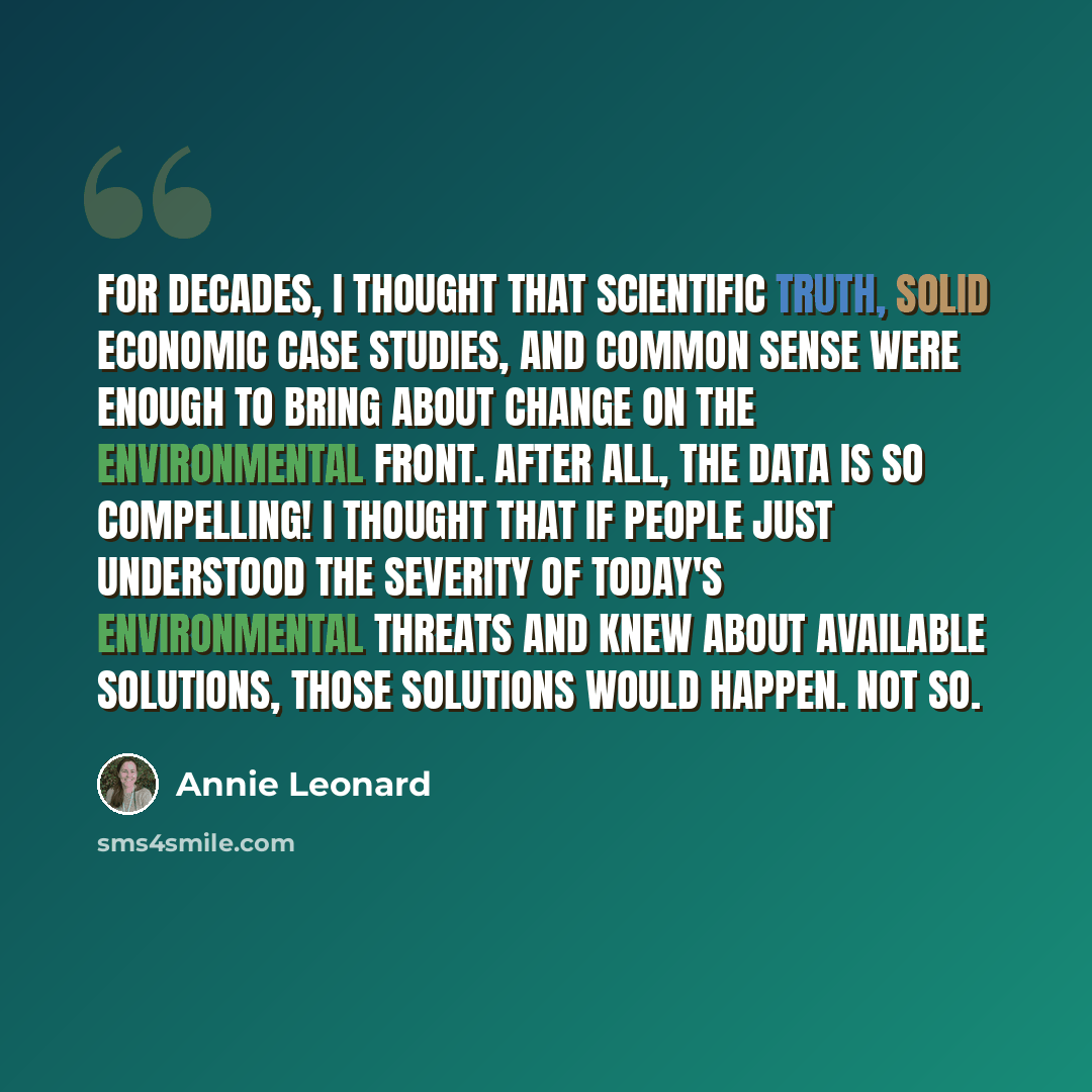 “For decades, I thought that scientific truth, solid economic case studies, and common sense were enough to bring about change on the environmental front. After all, the data is so compelling! I thought that if people just understood the severity of today's environmental threats and knew about…” quote by Annie Leonard