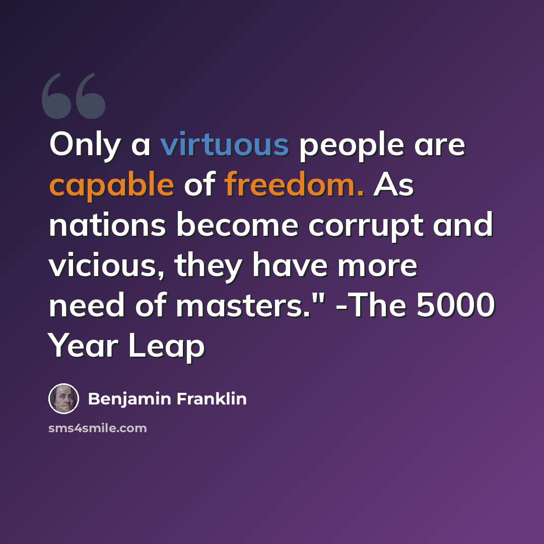 “Only a virtuous people are capable of freedom. As nations become corrupt and vicious, they have more need of masters." -The 5000 Year Leap” quote by Benjamin Franklin