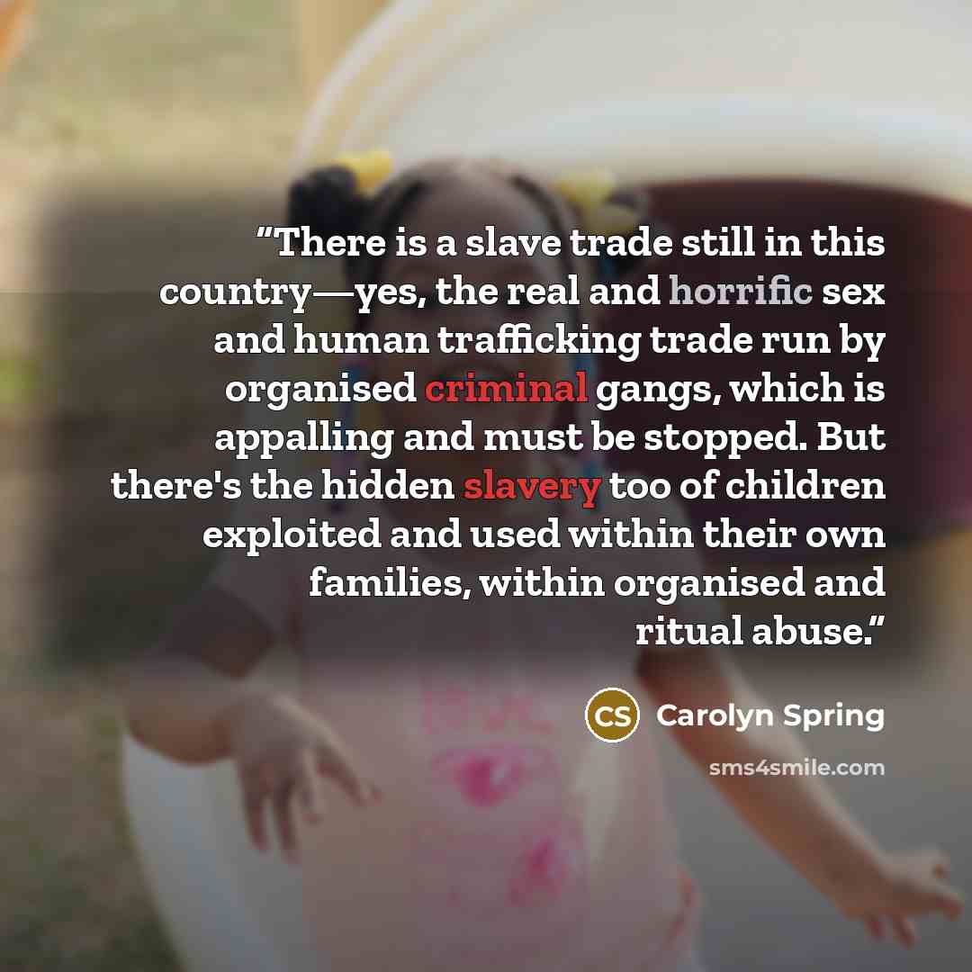 “There is a slave trade still in this country—yes, the real and horrific sex and human trafficking trade run by organised criminal gangs, which is appalling and must be stopped. But there's the hidden slavery too of children exploited and used within their own families, within organised and ritual…” quote by Carolyn Spring