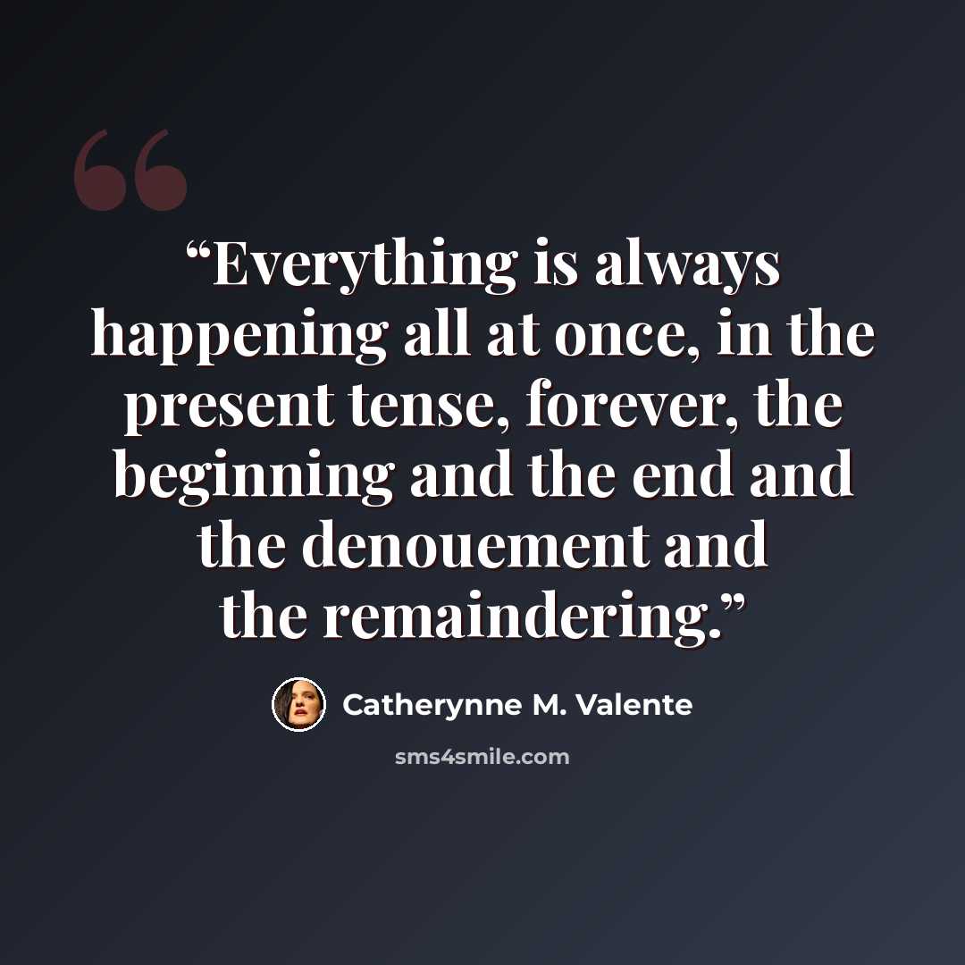 “Everything is always happening all at once, in the present tense, forever, the beginning and the end and the denouement and the remaindering.” quote by Catherynne M. Valente