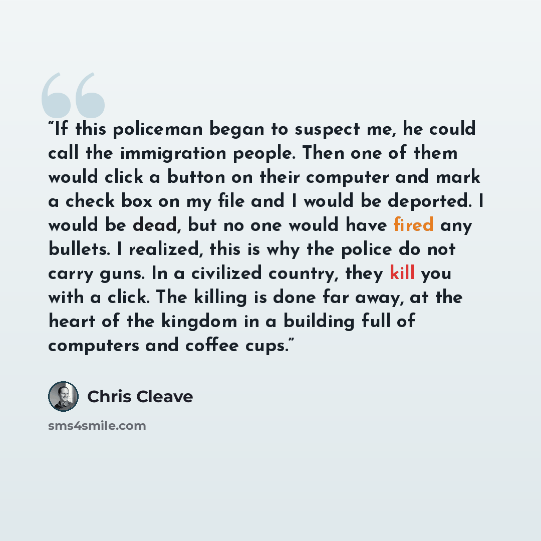 “If this policeman began to suspect me, he could call the immigration people. Then one of them would click a button on their computer and mark a check box on my file and I would be deported. I would be dead, but no one would have fired any bullets. I realized, this is why the police do not carry…” quote by Chris Cleave