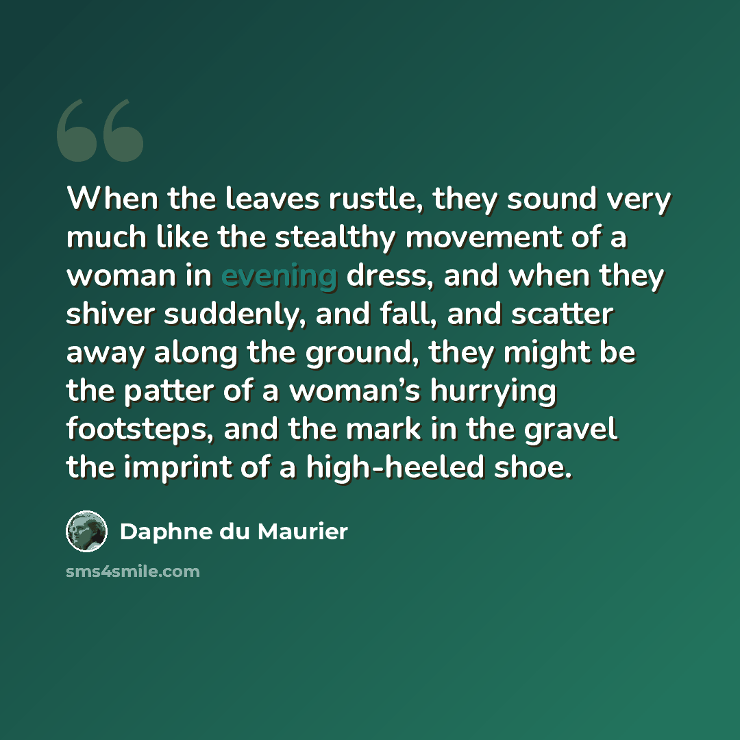 “When the leaves rustle, they sound very much like the stealthy movement of a woman in evening dress, and when they shiver suddenly, and fall, and scatter away along the ground, they might be the patter of a woman’s hurrying footsteps, and the mark in the gravel the imprint of a high-heeled shoe.” quote by Daphne du Maurier