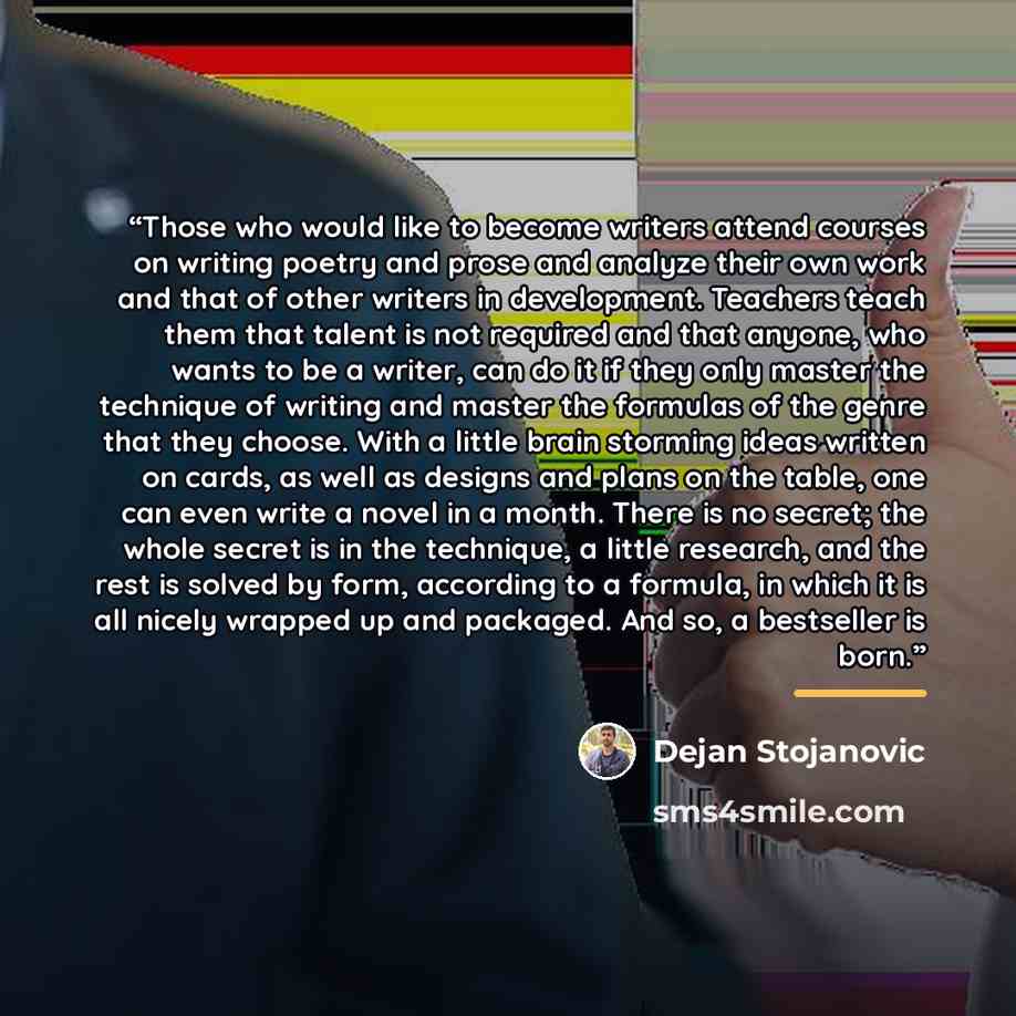 “Those who would like to become writers attend courses on writing poetry and prose and analyze their own work and that of other writers in development. Teachers teach them that talent is not required and that anyone, who wants to be a writer, can do it if they only master the technique of writing…” quote by Dejan Stojanovic