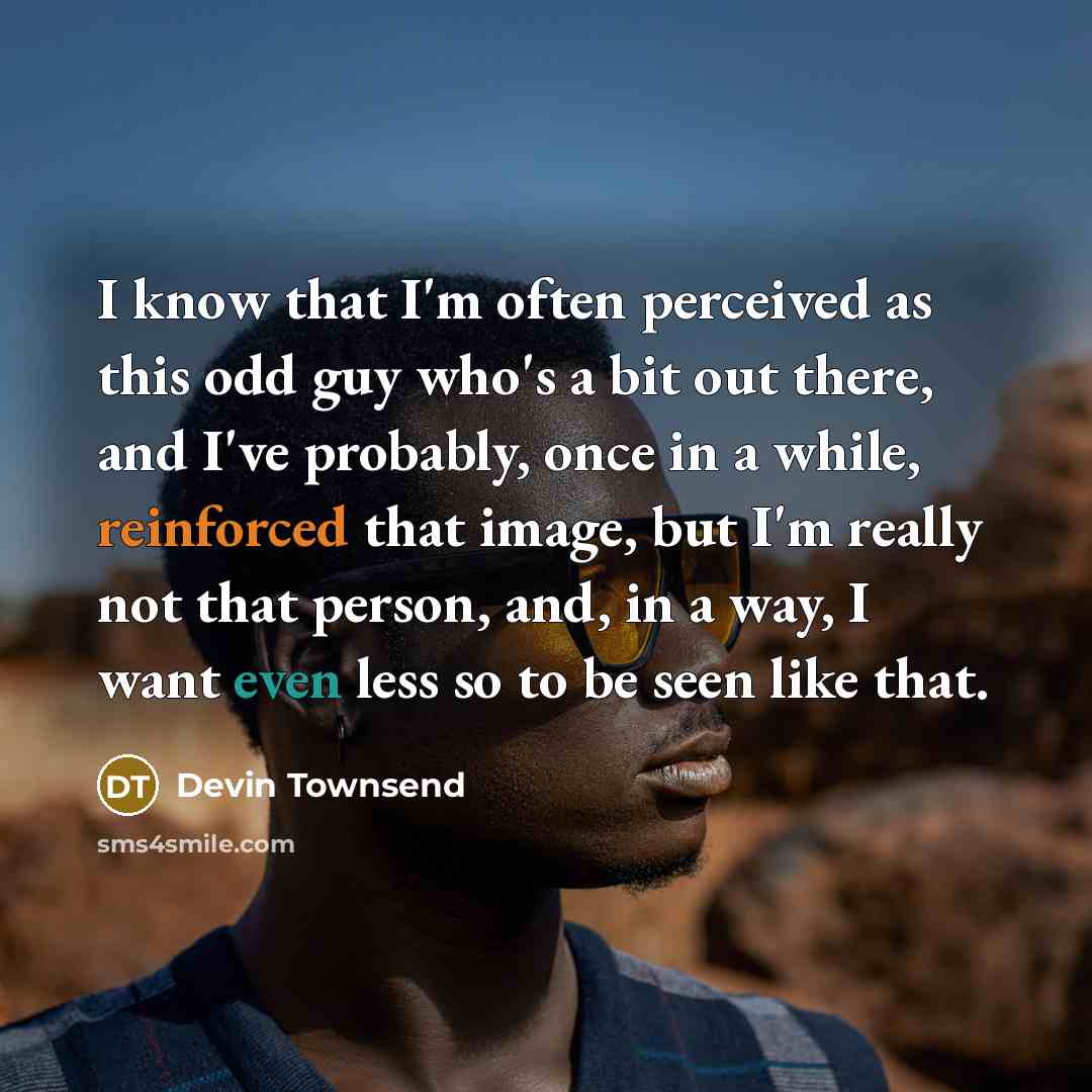 “I know that I'm often perceived as this odd guy who's a bit out there, and I've probably, once in a while, reinforced that image, but I'm really not that person, and, in a way, I want even less so to be seen like that.” quote by Devin Townsend