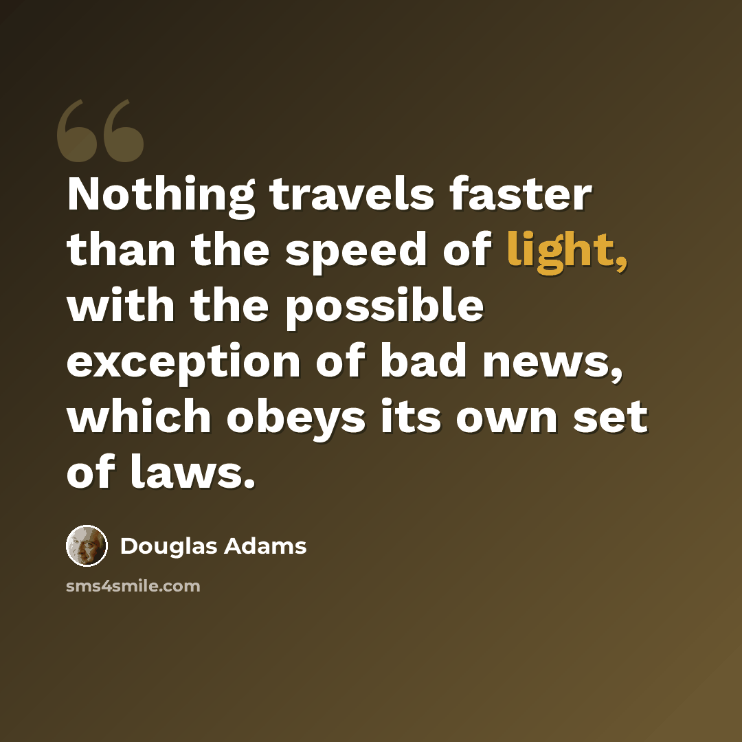 “Nothing travels faster than the speed of light, with the possible exception of bad news, which obeys its own set of laws.” quote by Douglas Adams