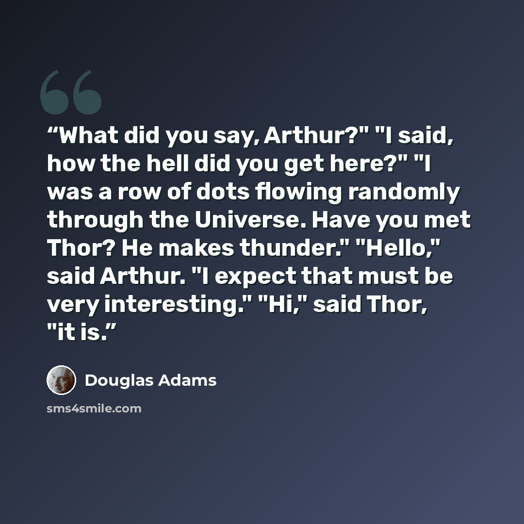 “What did you say, Arthur?" "I said, how the hell did you get here?" "I was a row of dots flowing randomly through the Universe. Have you met Thor? He makes thunder." "Hello," said Arthur. "I expect that must be very interesting." "Hi," said Thor, "it is.” quote by Douglas Adams
