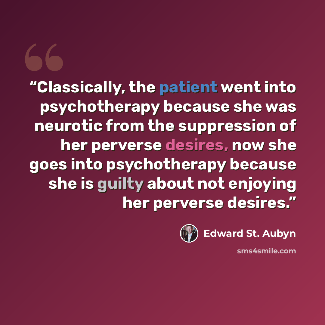 “Classically, the patient went into psychotherapy because she was neurotic from the suppression of her perverse desires, now she goes into psychotherapy because she is guilty about not enjoying her perverse desires.” quote by Edward St. Aubyn