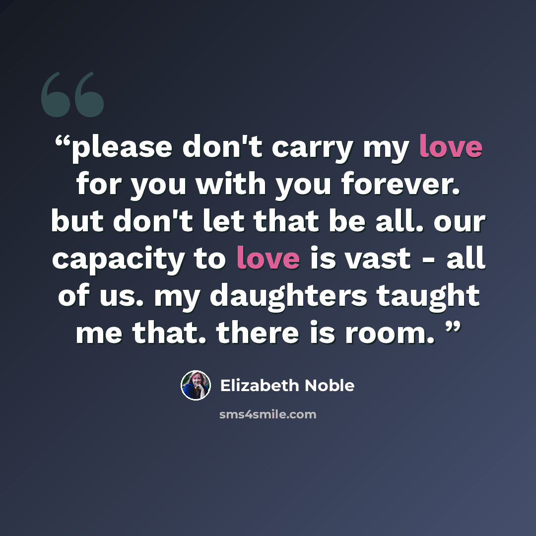 “please don't carry my love for you with you forever. but don't let that be all. our capacity to love is vast - all of us. my daughters taught me that. there is room.” quote by Elizabeth Noble