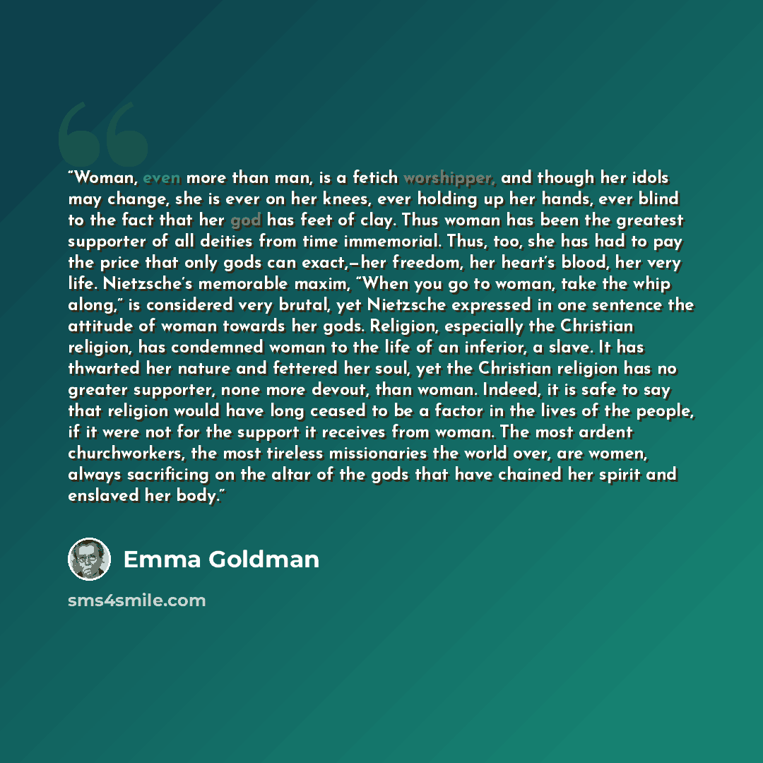 “Woman, even more than man, is a fetich worshipper, and though her idols may change, she is ever on her knees, ever holding up her hands, ever blind to the fact that her god has feet of clay. Thus woman has been the greatest supporter of all deities from time immemorial. Thus, too, she has had to…” quote by Emma Goldman