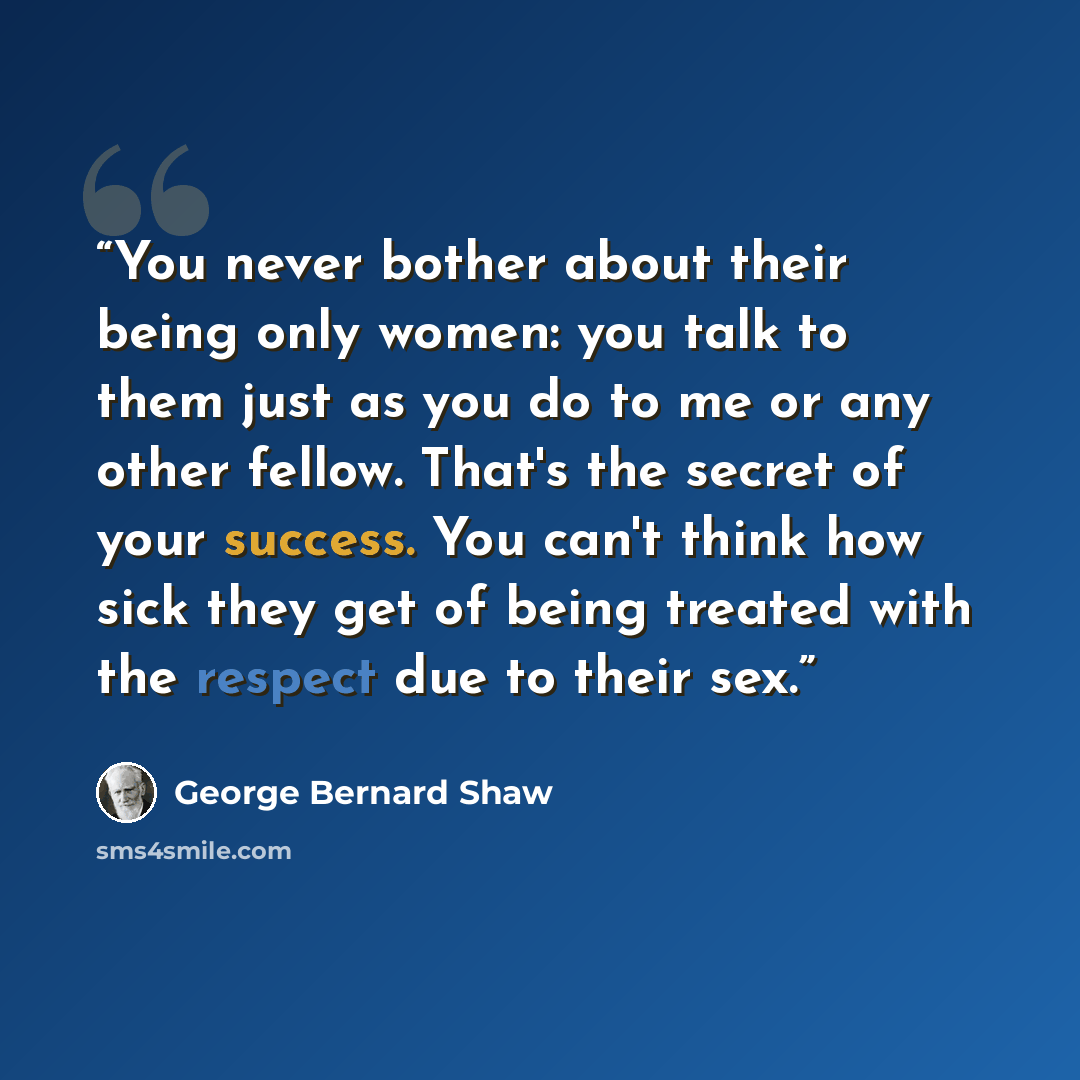 “You never bother about their being only women: you talk to them just as you do to me or any other fellow. That's the secret of your success. You can't think how sick they get of being treated with the respect due to their sex.” quote by George Bernard Shaw