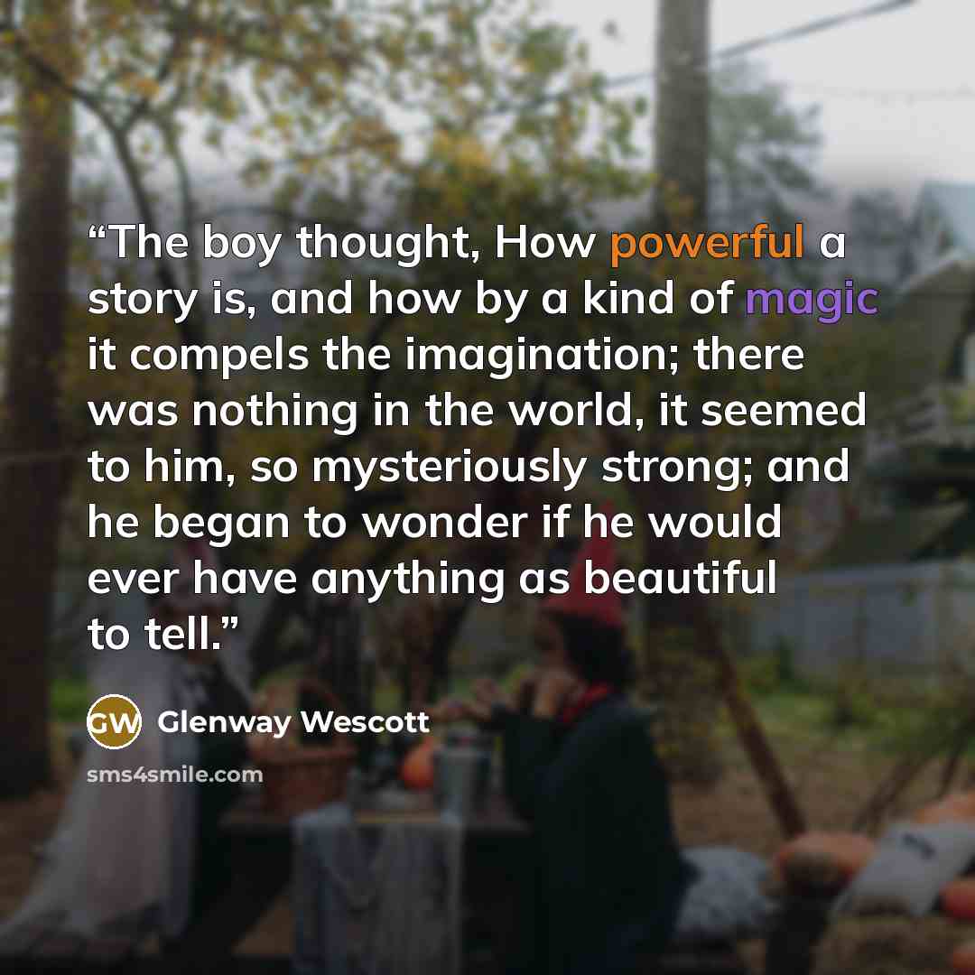 “The boy thought, How powerful a story is, and how by a kind of magic it compels the imagination; there was nothing in the world, it seemed to him, so mysteriously strong; and he began to wonder if he would ever have anything as beautiful to tell.” quote by Glenway Wescott