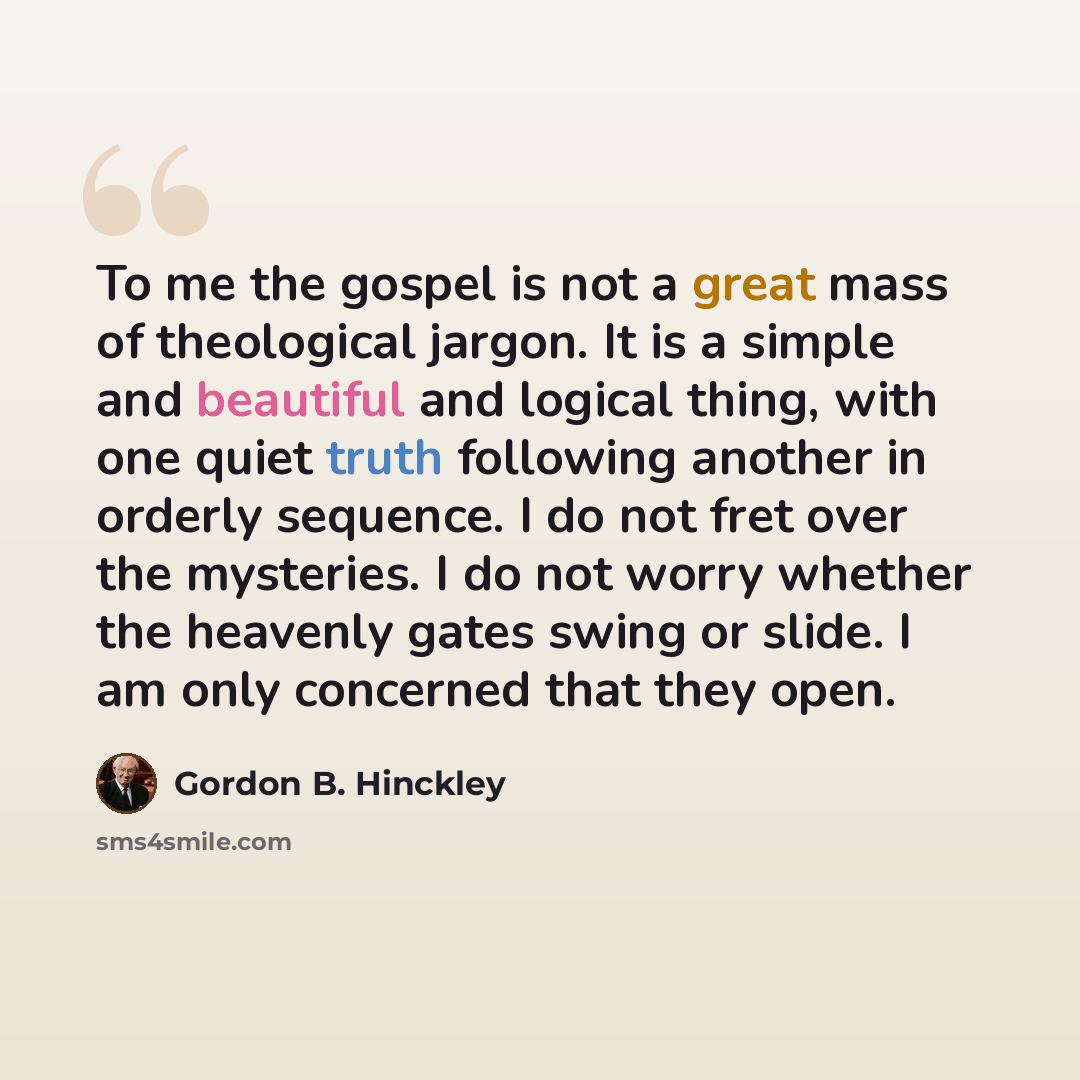 “To me the gospel is not a great mass of theological jargon. It is a simple and beautiful and logical thing, with one quiet truth following another in orderly sequence. I do not fret over the mysteries. I do not worry whether the heavenly gates swing or slide. I am only concerned that they open.” quote by Gordon B. Hinckley