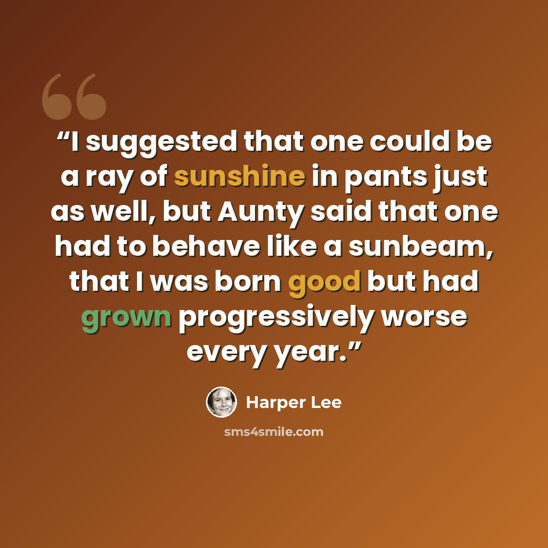 “I suggested that one could be a ray of sunshine in pants just as well, but Aunty said that one had to behave like a sunbeam, that I was born good but had grown progressively worse every year.” quote by Harper Lee