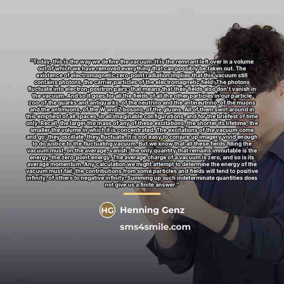 “Today, this is the way we define the vacuum: It is the remnant left over in a volume out of which we have removed everything that can possibly be taken out. The existence of electromagnetic zero-point radiation implies that this vacuum still contains photons, the carrier particles of the…” quote by Henning Genz