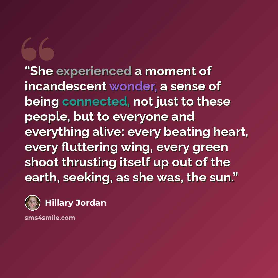 “She experienced a moment of incandescent wonder, a sense of being connected, not just to these people, but to everyone and everything alive: every beating heart, every fluttering wing, every green shoot thrusting itself up out of the earth, seeking, as she was, the sun.” quote by Hillary Jordan