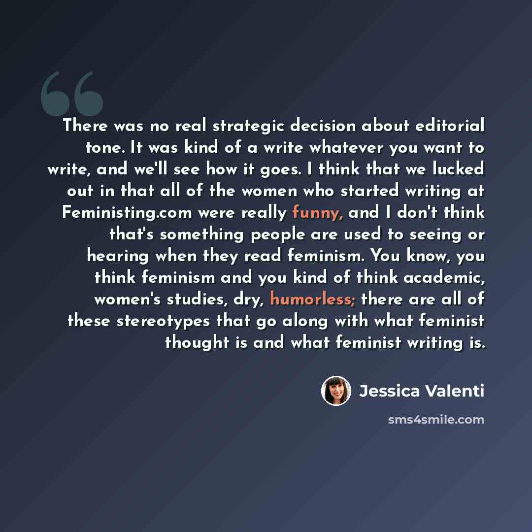“There was no real strategic decision about editorial tone. It was kind of a write whatever you want to write, and we'll see how it goes. I think that we lucked out in that all of the women who started writing at Feministing.com were really funny, and I don't think that's something people are used…” quote by Jessica Valenti