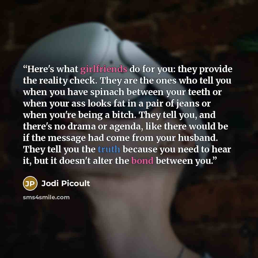 “Here's what girlfriends do for you: they provide the reality check. They are the ones who tell you when you have spinach between your teeth or when your ass looks fat in a pair of jeans or when you're being a bitch. They tell you, and there's no drama or agenda, like there would be if the message…” quote by Jodi Picoult