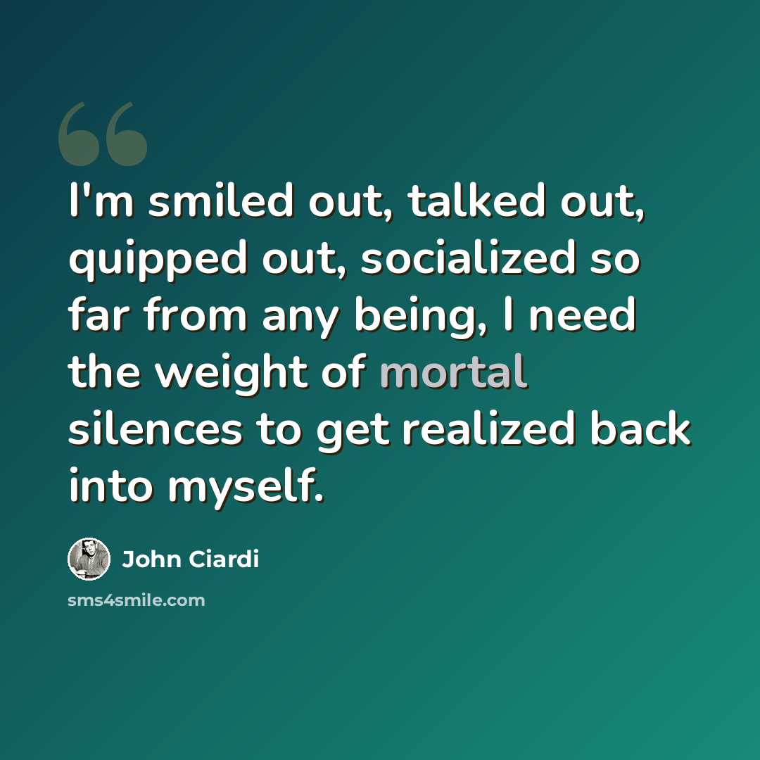 “I'm smiled out, talked out, quipped out, socialized so far from any being, I need the weight of mortal silences to get realized back into myself.” quote by John Ciardi