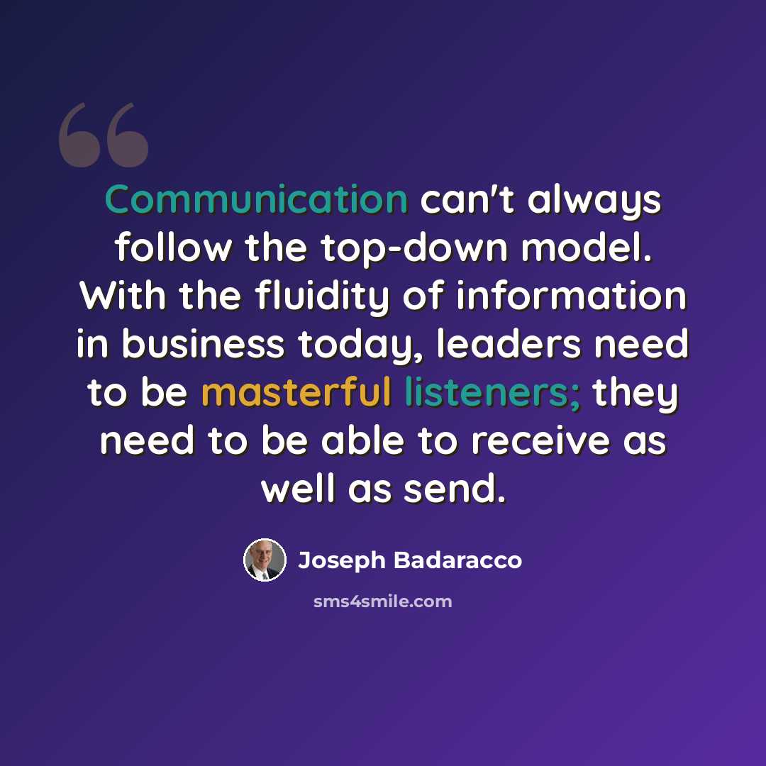 “Communication can't always follow the top-down model. With the fluidity of information in business today, leaders need to be masterful listeners; they need to be able to receive as well as send.” quote by Joseph Badaracco