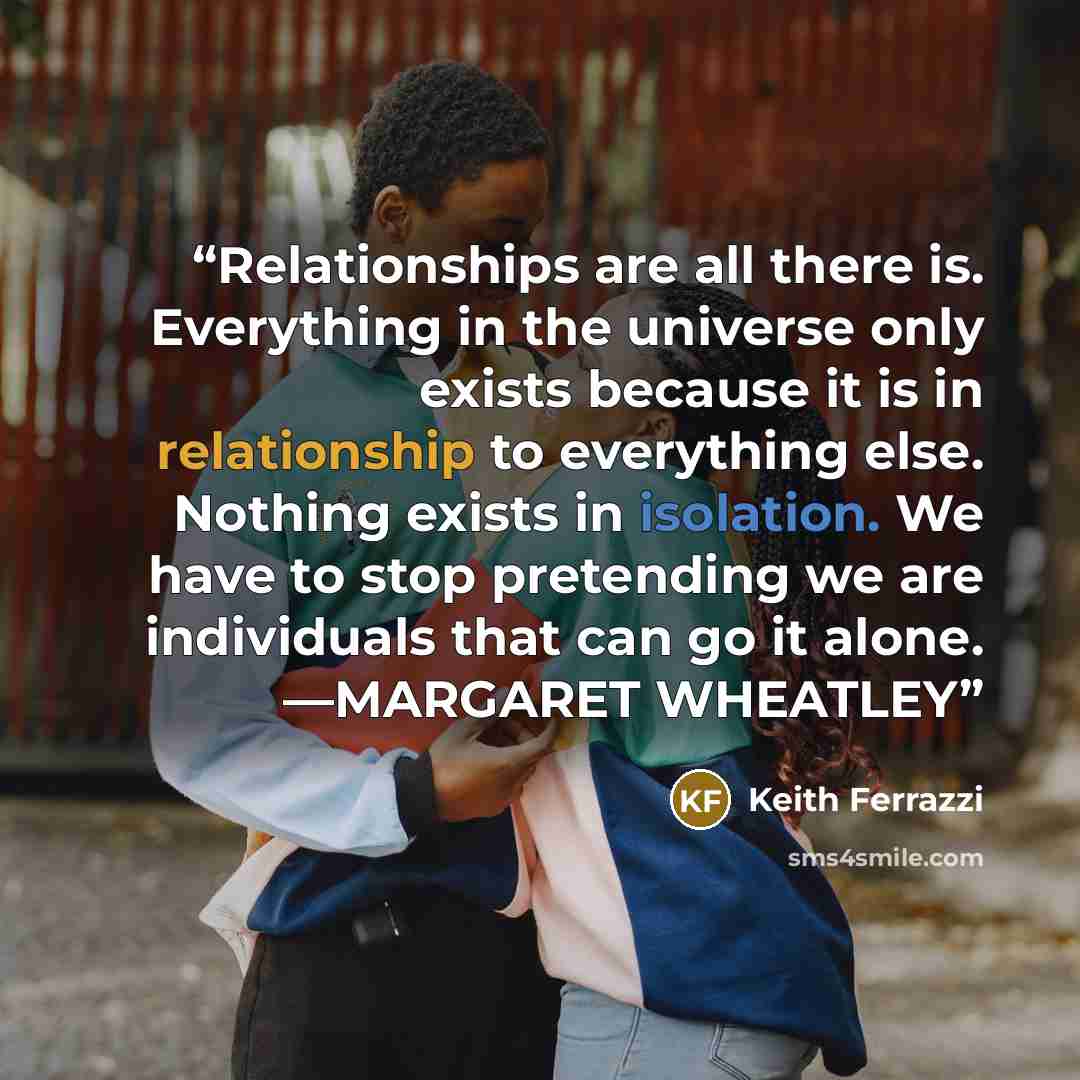 “Relationships are all there is. Everything in the universe only exists because it is in relationship to everything else. Nothing exists in isolation. We have to stop pretending we are individuals that can go it alone. —MARGARET WHEATLEY” quote by Keith Ferrazzi