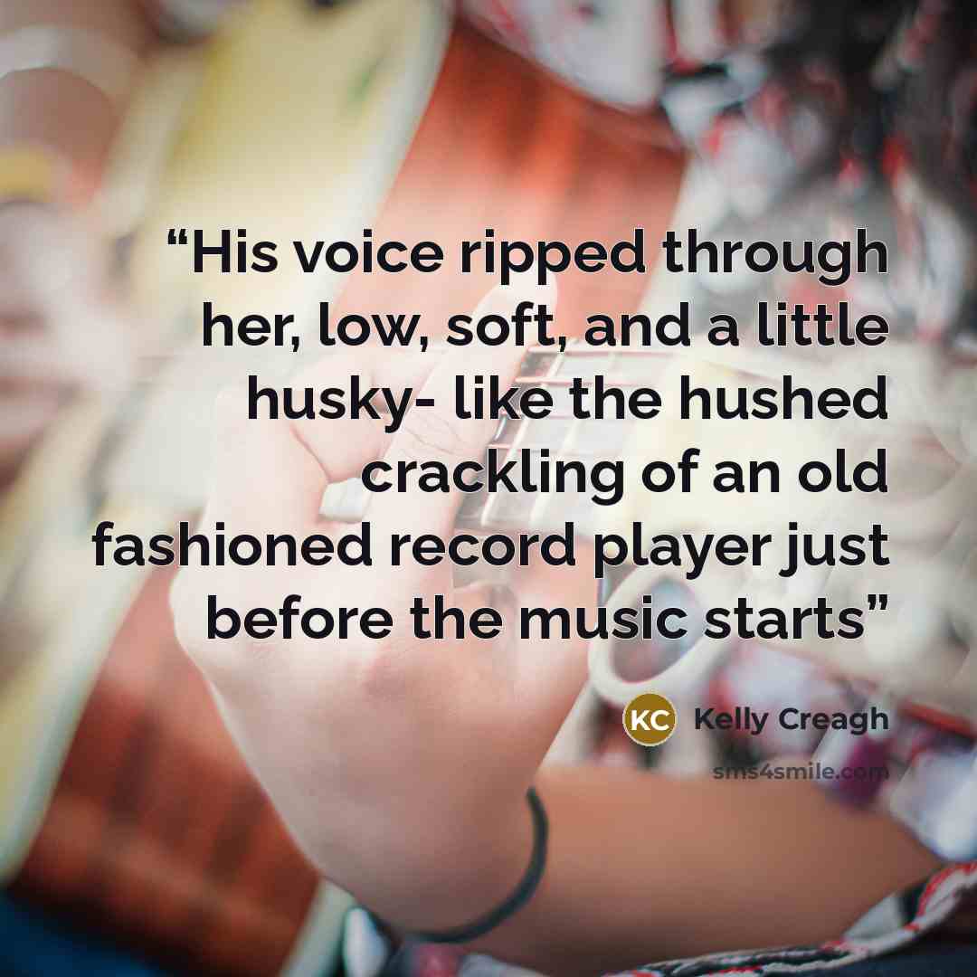 “His voice ripped through her, low, soft, and a little husky- like the hushed crackling of an old fashioned record player just before the music starts” quote by Kelly Creagh