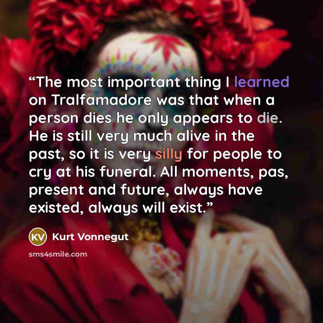 “The most important thing I learned on Tralfamadore was that when a person dies he only appears to die. He is still very much alive in the past, so it is very silly for people to cry at his funeral. All moments, pas, present and future, always have existed, always will exist.” quote by Kurt Vonnegut