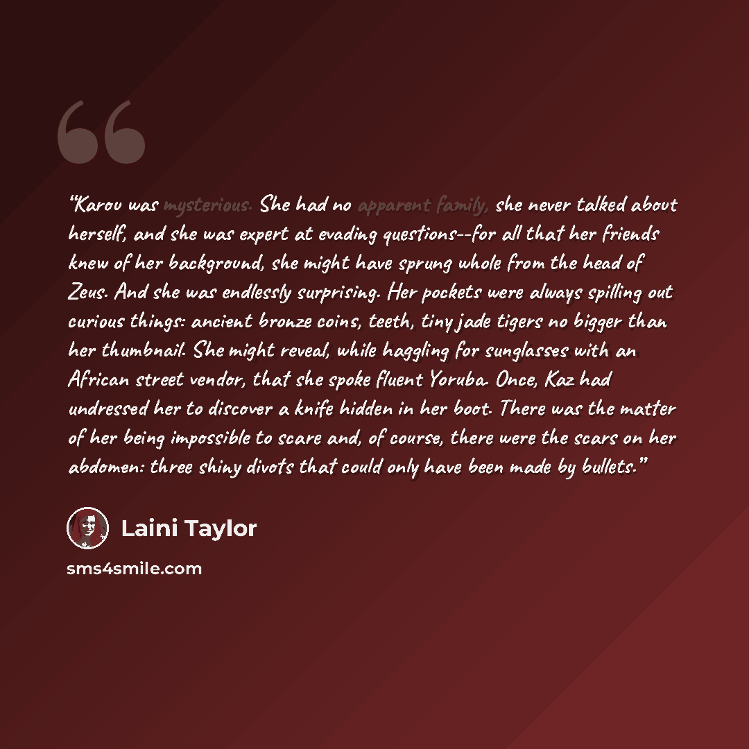 “Karou was mysterious. She had no apparent family, she never talked about herself, and she was expert at evading questions--for all that her friends knew of her background, she might have sprung whole from the head of Zeus. And she was endlessly surprising. Her pockets were always spilling out…” quote by Laini Taylor