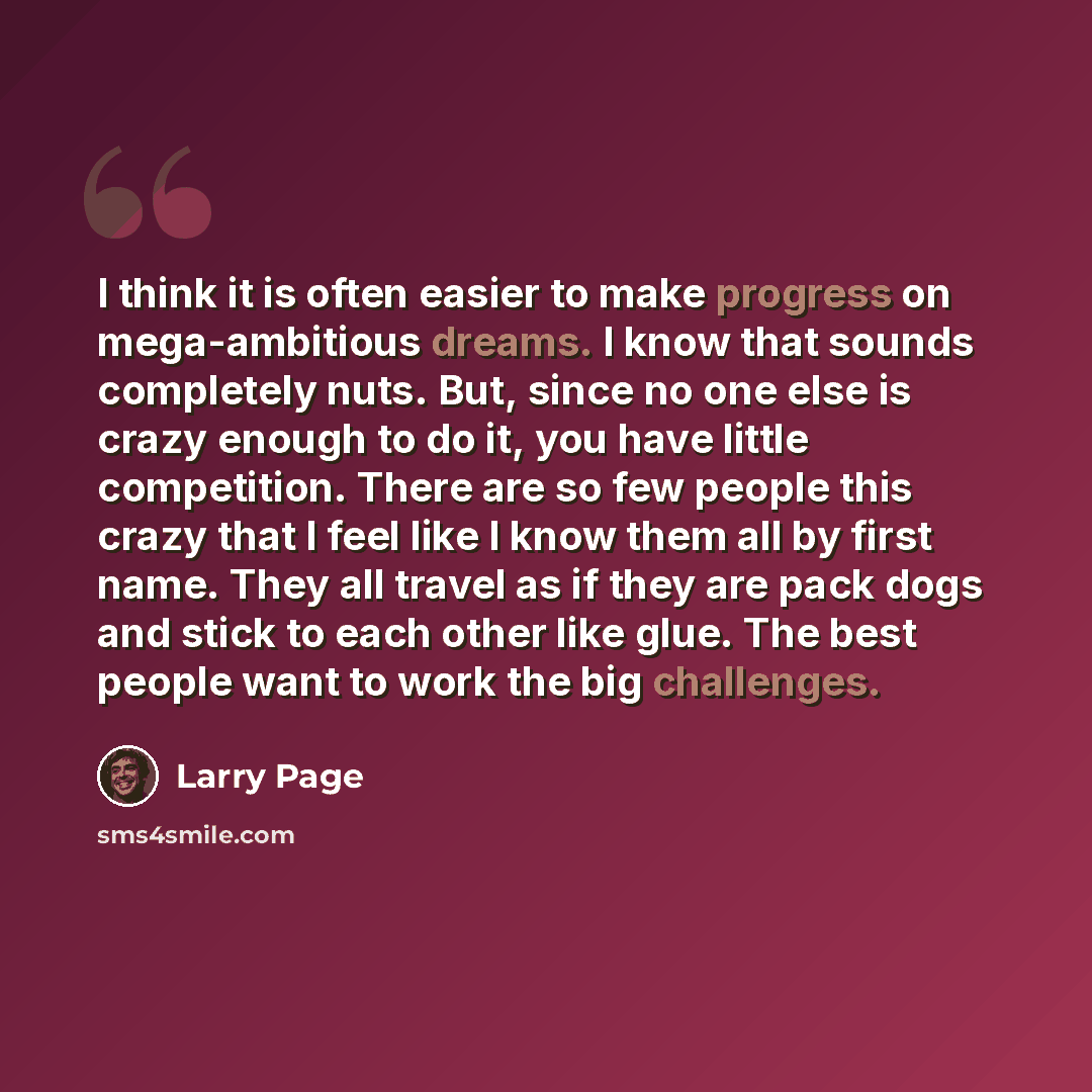 “I think it is often easier to make progress on mega-ambitious dreams. I know that sounds completely nuts. But, since no one else is crazy enough to do it, you have little competition. There are so few people this crazy that I feel like I know them all by first name. They all travel as if they are…” quote by Larry Page