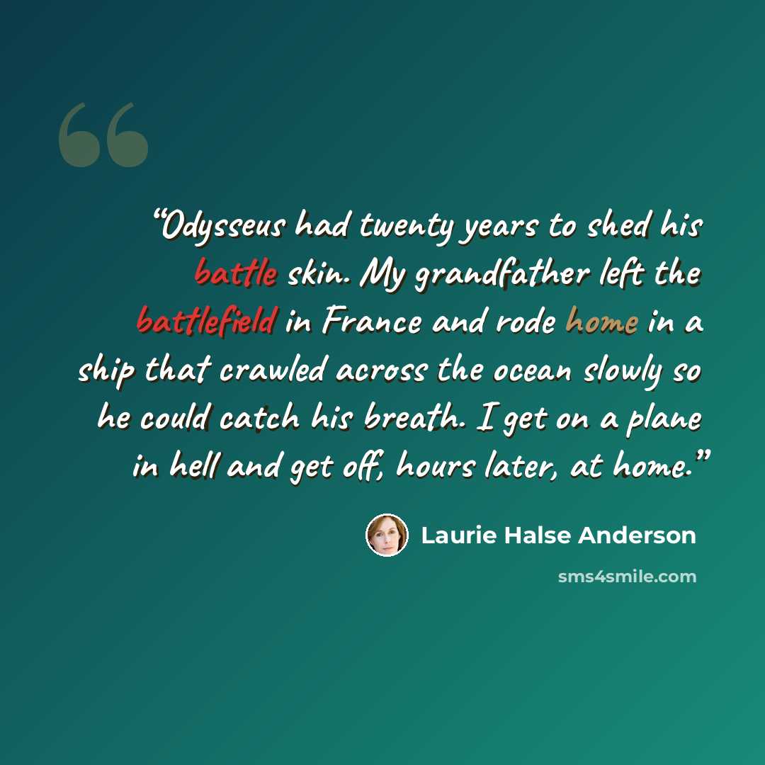 “Odysseus had twenty years to shed his battle skin. My grandfather left the battlefield in France and rode home in a ship that crawled across the ocean slowly so he could catch his breath. I get on a plane in hell and get off, hours later, at home.” quote by Laurie Halse Anderson