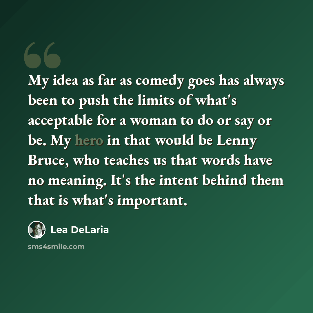 “My idea as far as comedy goes has always been to push the limits of what's acceptable for a woman to do or say or be. My hero in that would be Lenny Bruce, who teaches us that words have no meaning. It's the intent behind them that is what's important.” quote by Lea DeLaria