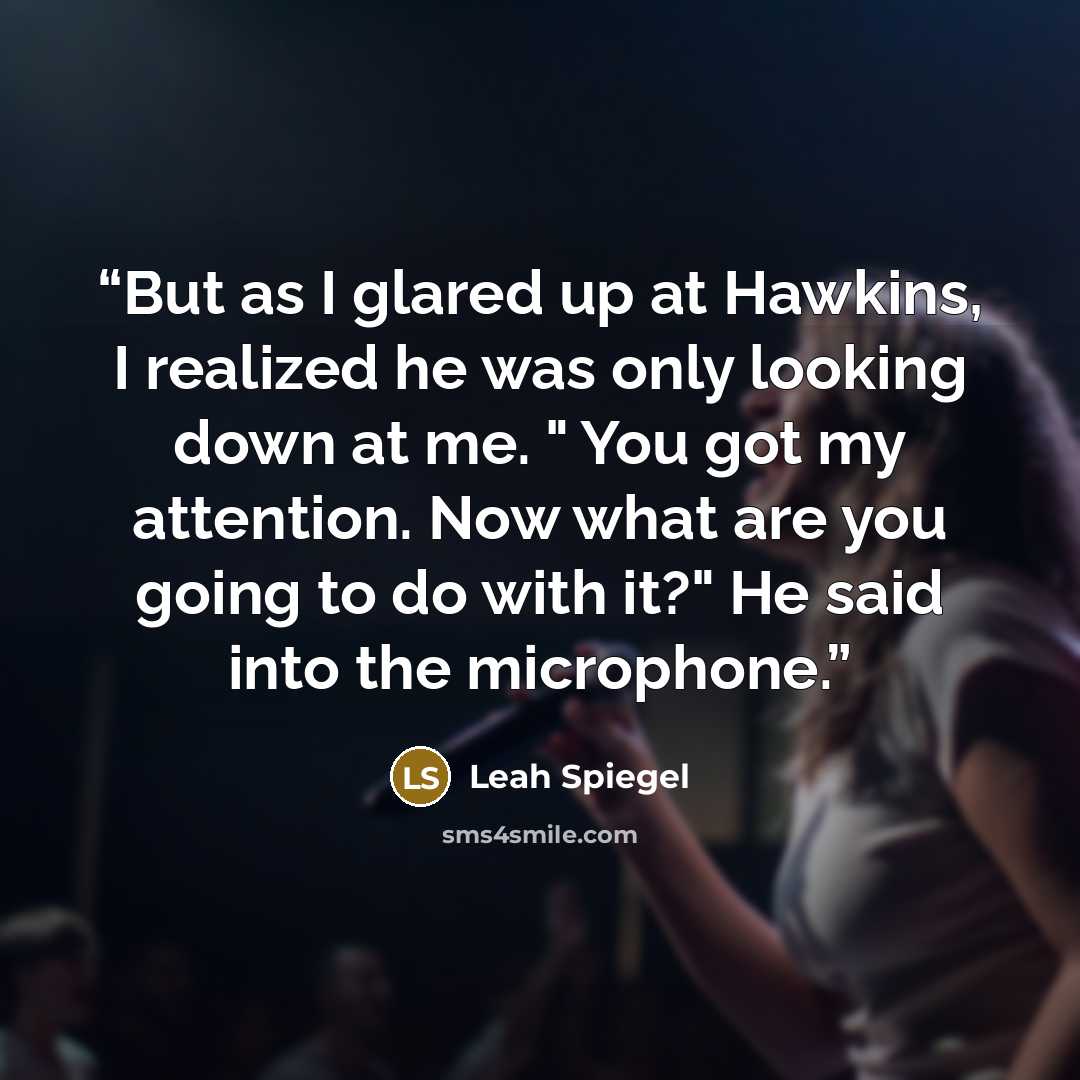 “But as I glared up at Hawkins, I realized he was only looking down at me. " You got my attention. Now what are you going to do with it?" He said into the microphone.” quote by Leah Spiegel