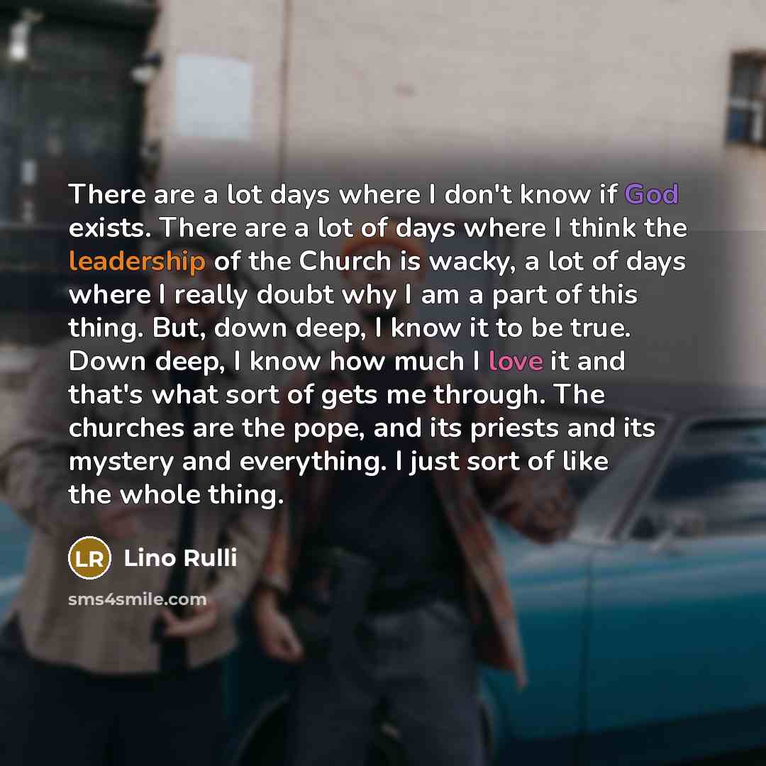 “There are a lot days where I don't know if God exists. There are a lot of days where I think the leadership of the Church is wacky, a lot of days where I really doubt why I am a part of this thing. But, down deep, I know it to be true. Down deep, I know how much I love it and that's what sort of…” quote by Lino Rulli
