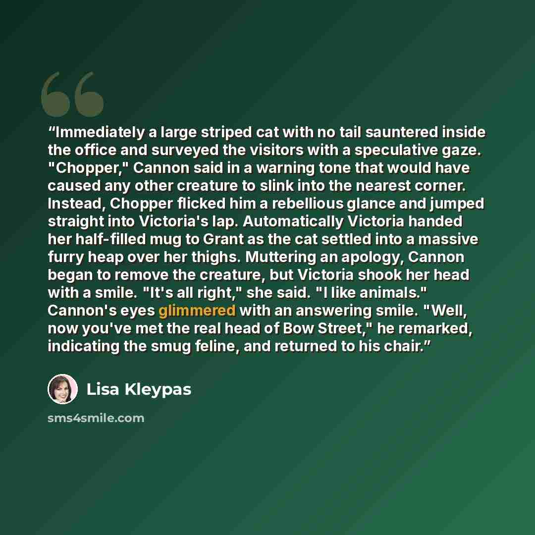 “Immediately a large striped cat with no tail sauntered inside the office and surveyed the visitors with a speculative gaze. "Chopper," Cannon said in a warning tone that would have caused any other creature to slink into the nearest corner. Instead, Chopper flicked him a rebellious glance and…” quote by Lisa Kleypas