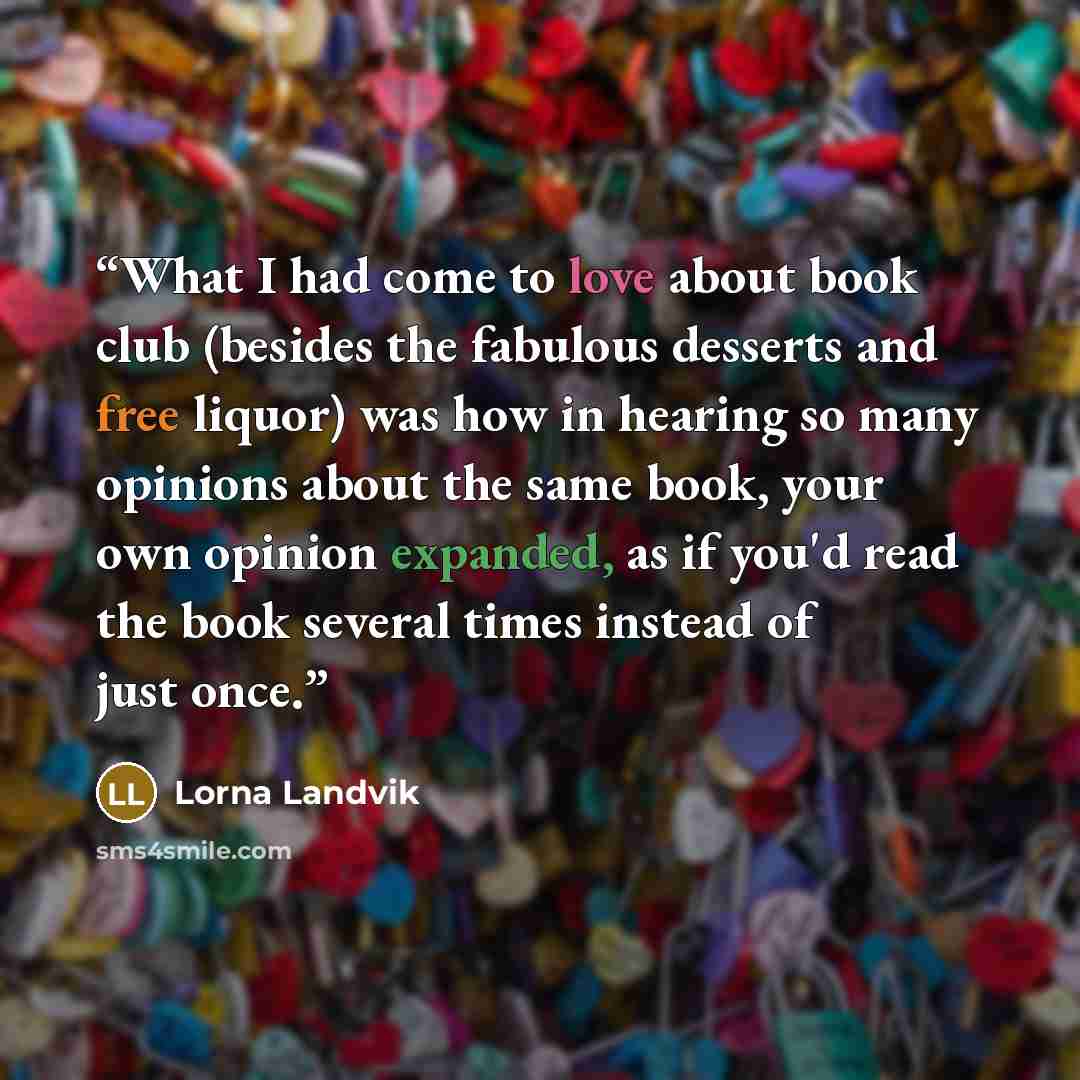 “What I had come to love about book club (besides the fabulous desserts and free liquor) was how in hearing so many opinions about the same book, your own opinion expanded, as if you'd read the book several times instead of just once.” quote by Lorna Landvik