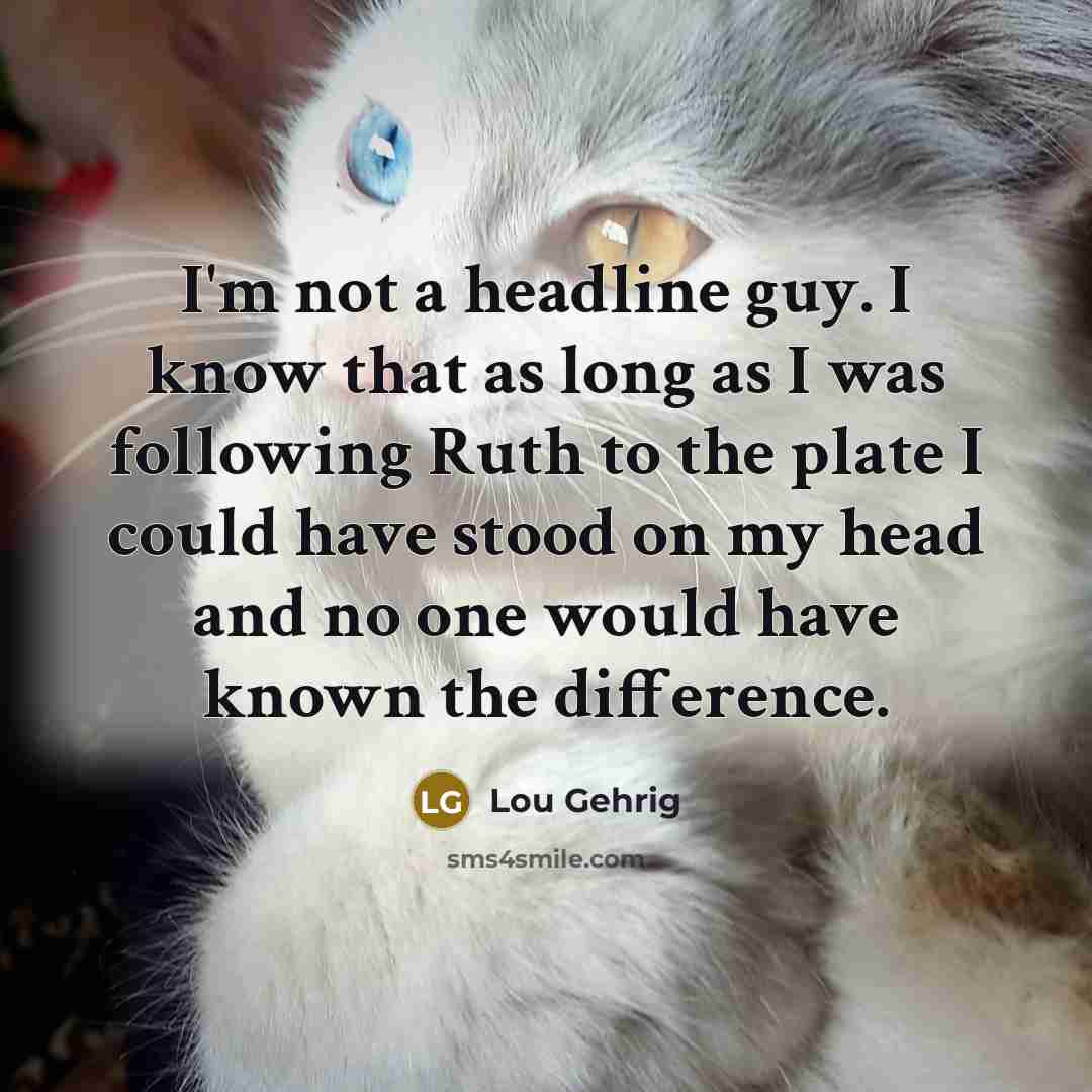 “I'm not a headline guy. I know that as long as I was following Ruth to the plate I could have stood on my head and no one would have known the difference.” quote by Lou Gehrig