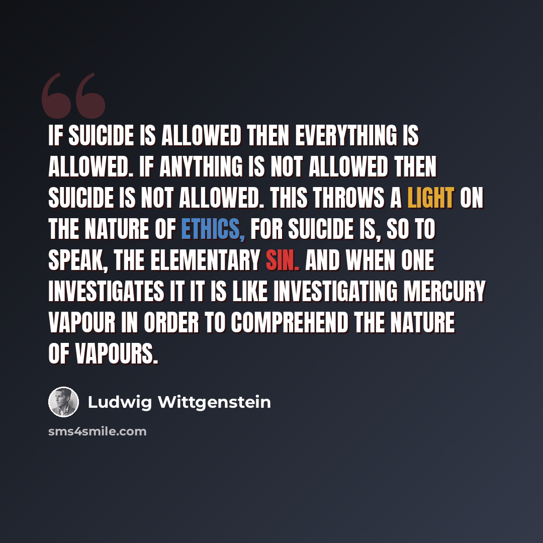 “If suicide is allowed then everything is allowed. If anything is not allowed then suicide is not allowed. This throws a light on the nature of ethics, for suicide is, so to speak, the elementary sin. And when one investigates it it is like investigating mercury vapour in order to comprehend the…” quote by Ludwig Wittgenstein