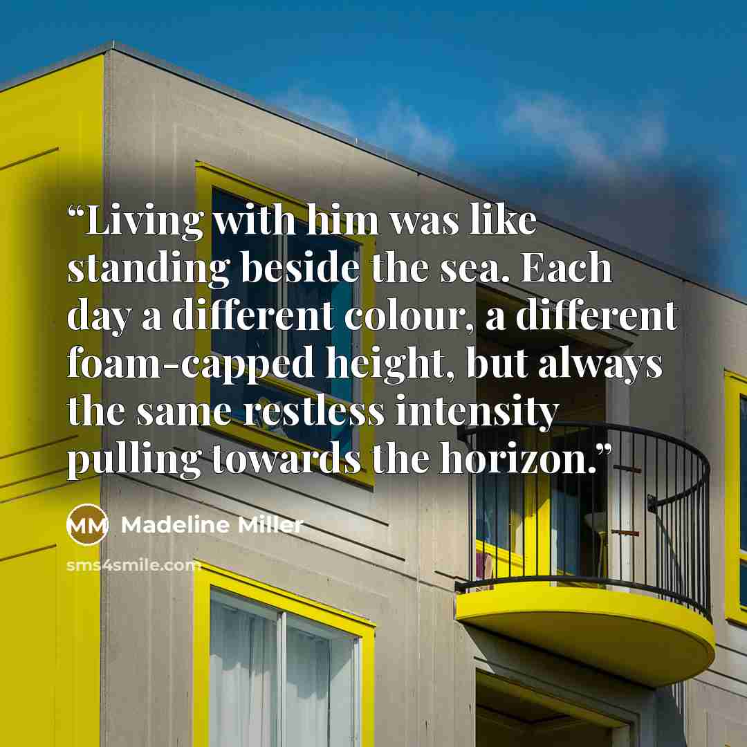 “Living with him was like standing beside the sea. Each day a different colour, a different foam-capped height, but always the same restless intensity pulling towards the horizon.” quote by Madeline Miller