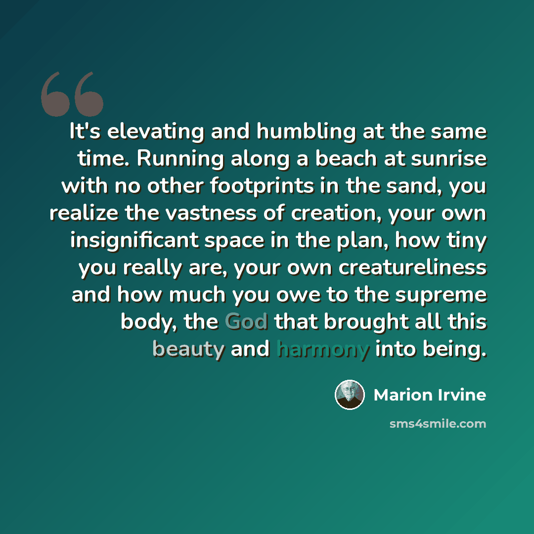 “It's elevating and humbling at the same time. Running along a beach at sunrise with no other footprints in the sand, you realize the vastness of creation, your own insignificant space in the plan, how tiny you really are, your own creatureliness and how much you owe to the supreme body, the God…” quote by Marion Irvine