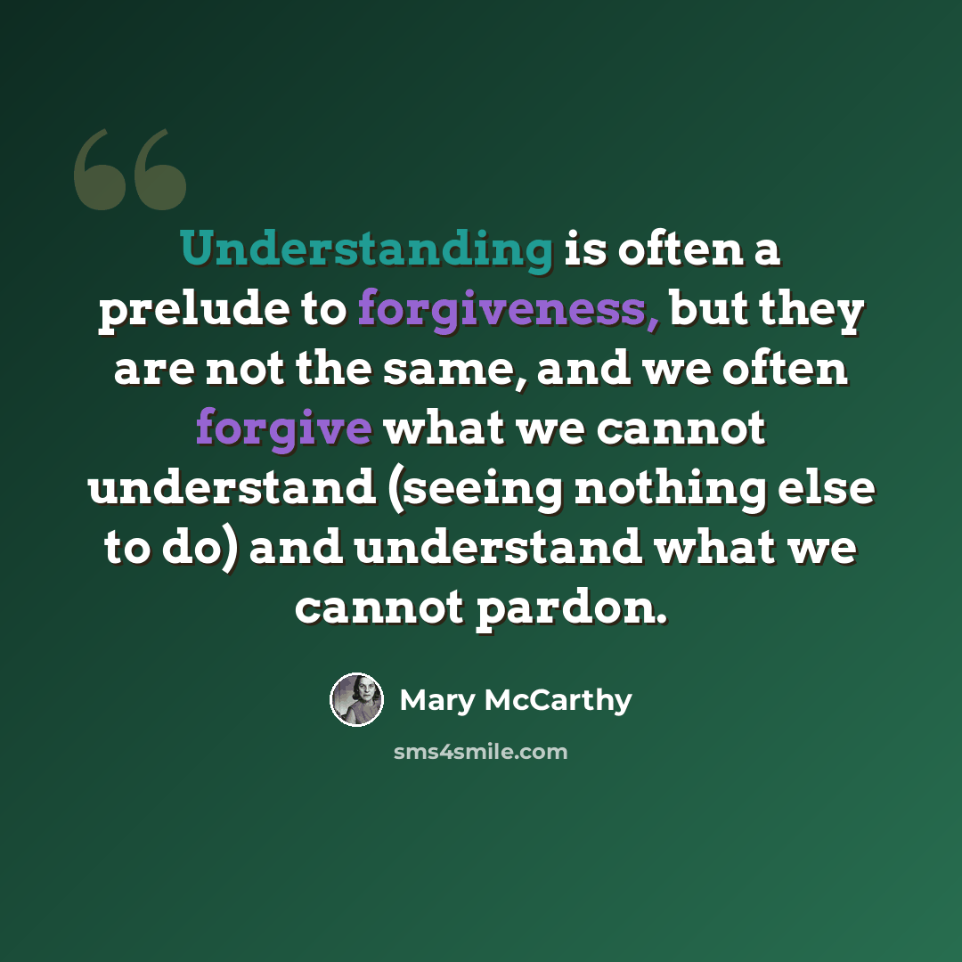 “Understanding is often a prelude to forgiveness, but they are not the same, and we often forgive what we cannot understand (seeing nothing else to do) and understand what we cannot pardon.” quote by Mary McCarthy