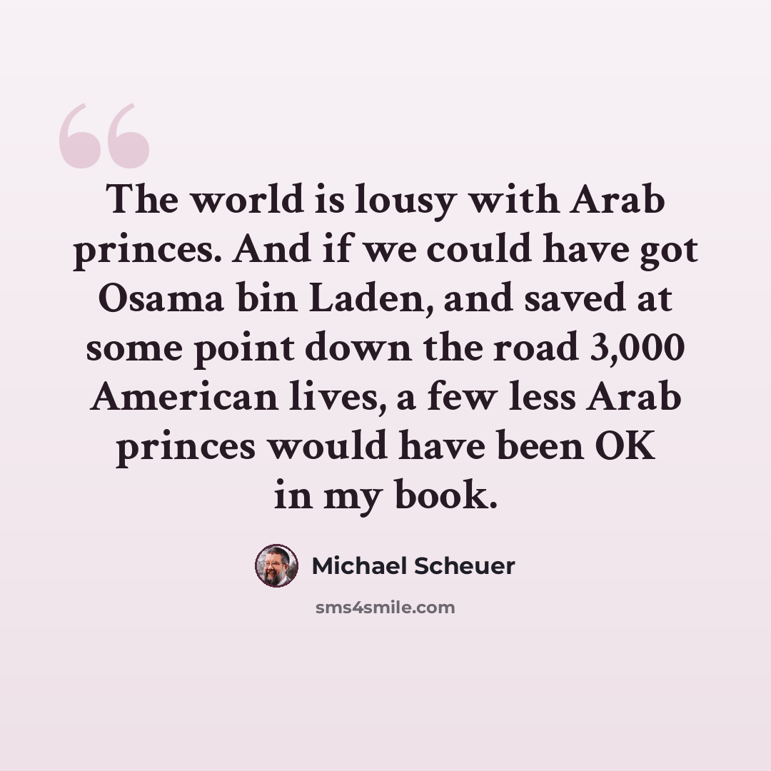 “The world is lousy with Arab princes. And if we could have got Osama bin Laden, and saved at some point down the road 3,000 American lives, a few less Arab princes would have been OK in my book.” quote by Michael Scheuer