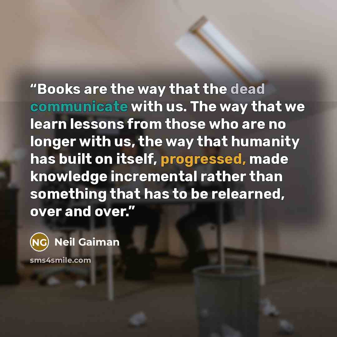 “Books are the way that the dead communicate with us. The way that we learn lessons from those who are no longer with us, the way that humanity has built on itself, progressed, made knowledge incremental rather than something that has to be relearned, over and over.” quote by Neil Gaiman