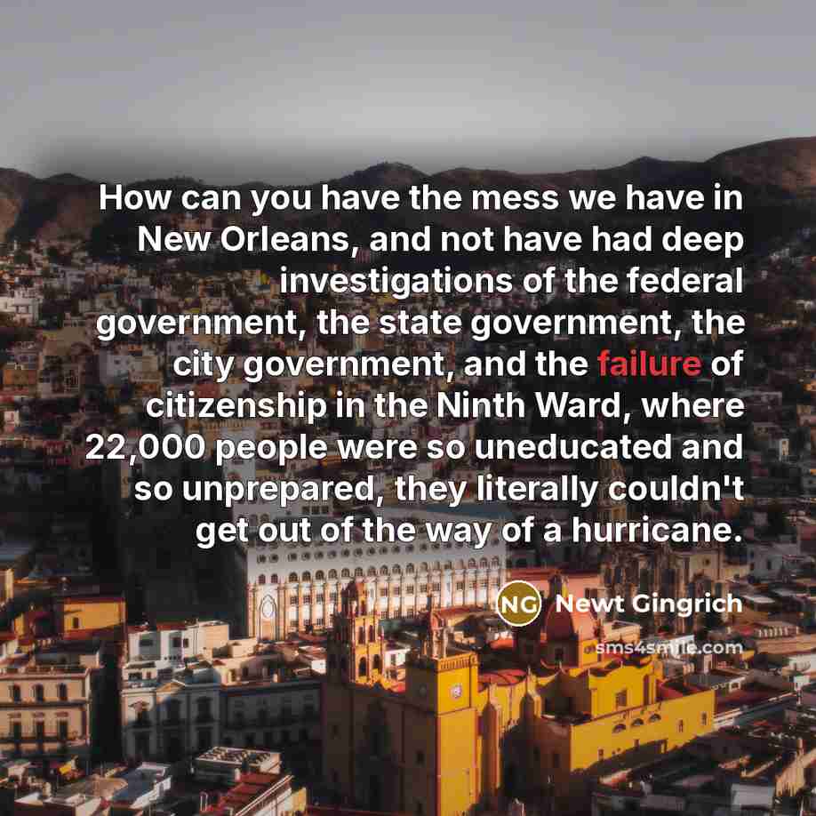 “How can you have the mess we have in New Orleans, and not have had deep investigations of the federal government, the state government, the city government, and the failure of citizenship in the Ninth Ward, where 22,000 people were so uneducated and so unprepared, they literally couldn't get out…” quote by Newt Gingrich