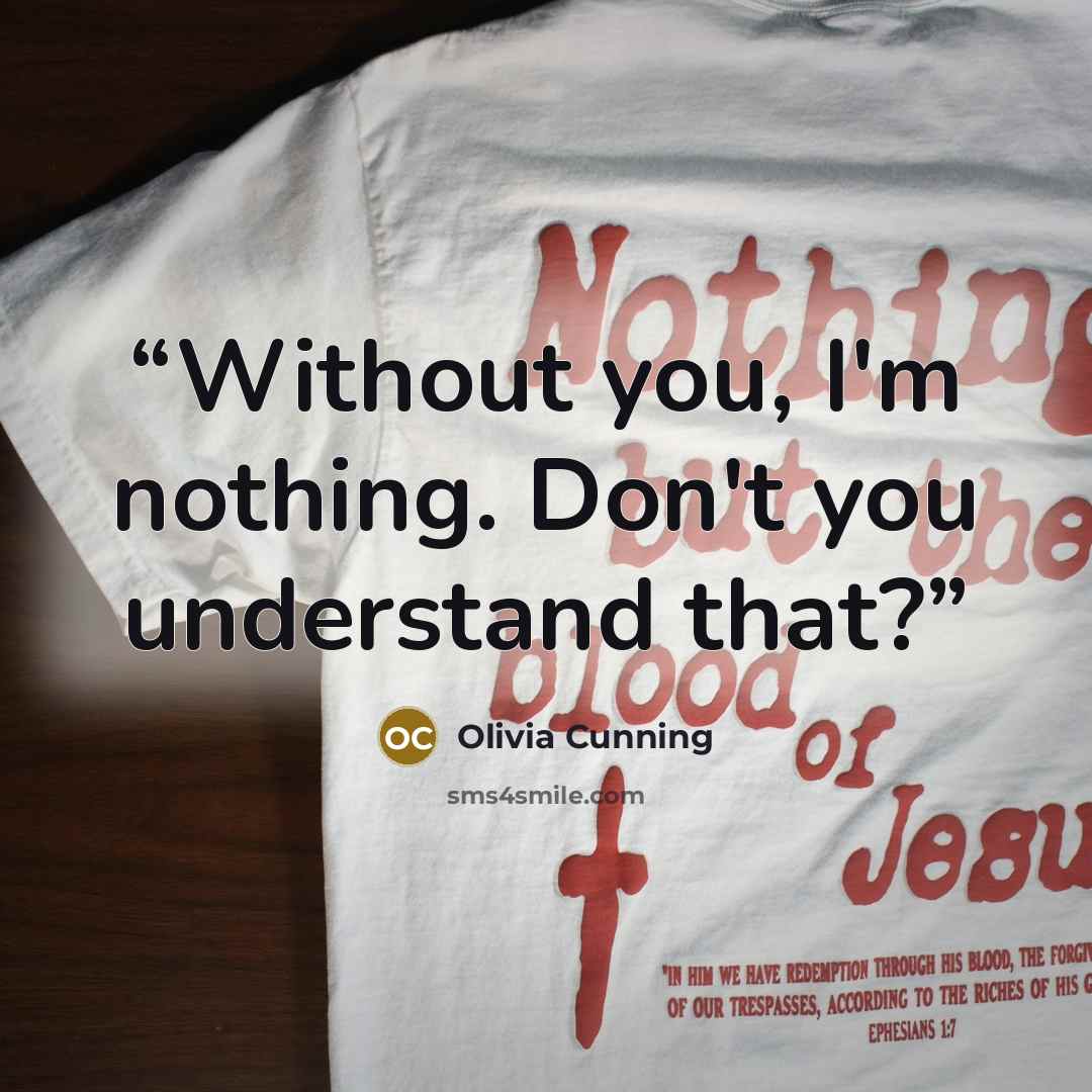 “Without you, I'm nothing. Don't you understand that?” quote by Olivia Cunning